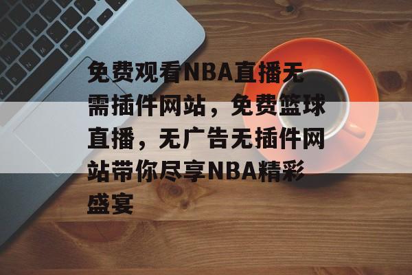 免费观看NBA直播无需插件网站,免费篮球直播,无广告无插件网站带你尽享NBA精彩盛宴 免费观看NBA直播无需插件网站,免费篮球直播,无广告无插件网站带你尽享NBA精彩盛宴