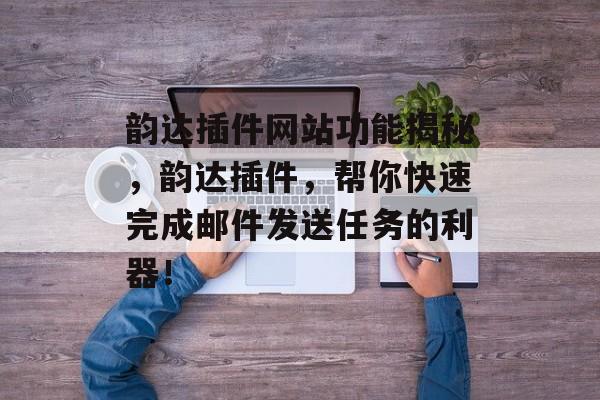 韵达插件网站功能揭秘,韵达插件,帮你快速完成邮件发送任务的利器! 韵达插件网站功能揭秘,韵达插件,帮你快速完成邮件发送任务的利器!