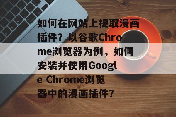如何在网站上提取漫画插件?以谷歌Chrome浏览器为例,如何安装并使用Google Chrome浏览器中的漫画插件? 如何在网站上提取漫画插件?以谷歌Chrome浏览器为例,如何安装并使用Google Chrome浏览器中的漫画插件?