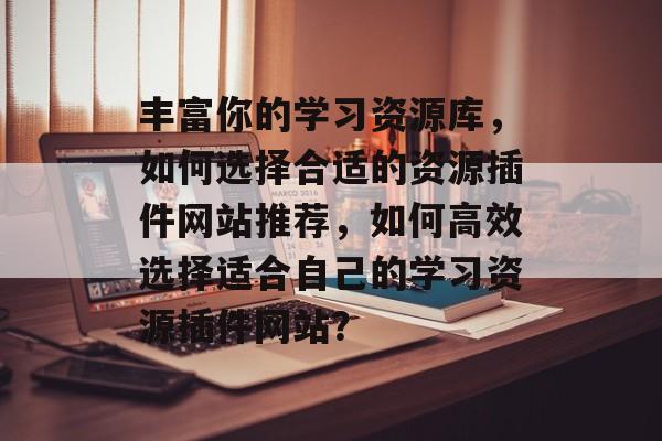 丰富你的学习资源库,如何选择合适的资源插件网站推荐,如何高效选择适合自己的学习资源插件网站? 丰富你的学习资源库,如何选择合适的资源插件网站推荐,如何高效选择适合自己的学习资源插件网站?