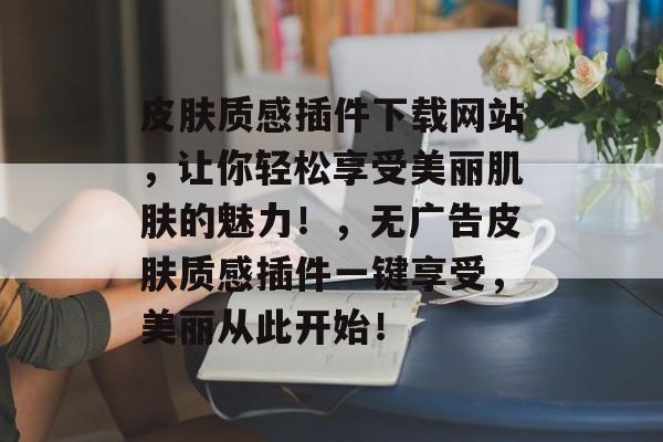 皮肤质感插件下载网站,让你轻松享受美丽肌肤的魅力!,无广告皮肤质感插件一键享受,美丽从此开始! 皮肤质感插件下载网站,让你轻松享受美丽肌肤的魅力!,无广告皮肤质感插件一键享受,美丽从此开始!