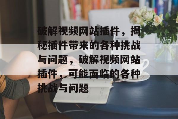 破解视频网站插件，揭秘插件带来的各种挑战与问题，破解视频网站插件，可能面临的各种挑战与问题