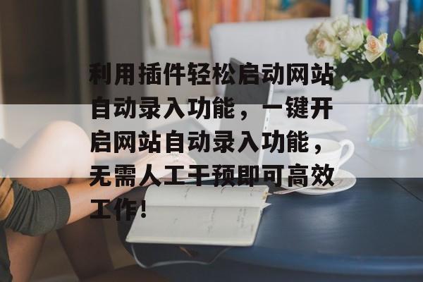 利用插件轻松启动网站自动录入功能,一键开启网站自动录入功能,无需人工干预即可高效工作! 利用插件轻松启动网站自动录入功能,一键开启网站自动录入功能,无需人工干预即可高效工作!