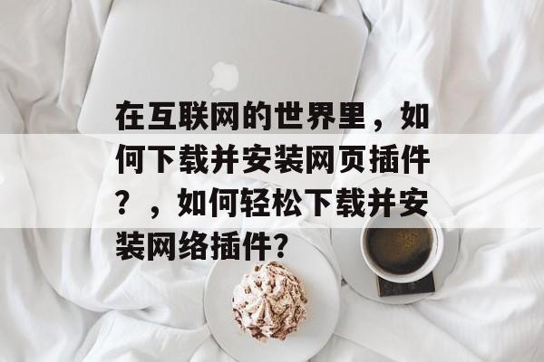 在互联网的世界里,如何下载并安装网页插件?,如何轻松下载并安装网络插件? 在互联网的世界里,如何下载并安装网页插件?,如何轻松下载并安装网络插件?