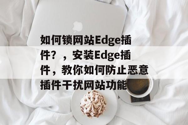 如何锁网站Edge插件?,安装Edge插件,教你如何防止恶意插件干扰网站功能 如何锁网站Edge插件?,安装Edge插件,教你如何防止恶意插件干扰网站功能