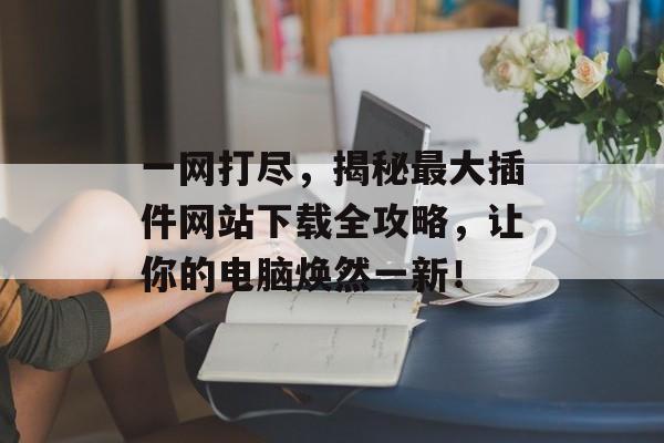 一网打尽,揭秘最大插件网站下载全攻略,让你的电脑焕然一新! 一网打尽,揭秘最大插件网站下载全攻略,让你的电脑焕然一新!
