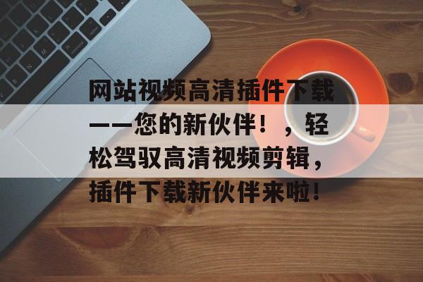 网站视频高清插件下载——您的新伙伴!,轻松驾驭高清视频剪辑,插件下载新伙伴来啦! 网站视频高清插件下载——您的新伙伴!,轻松驾驭高清视频剪辑,插件下载新伙伴来啦!