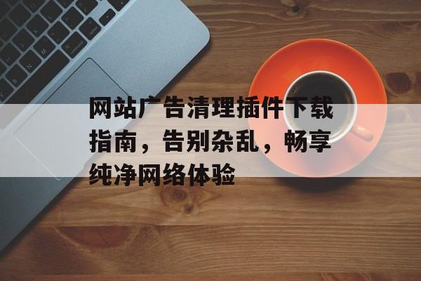 网站广告清理插件下载指南,告别杂乱,畅享纯净网络体验 网站广告清理插件下载指南,告别杂乱,畅享纯净网络体验