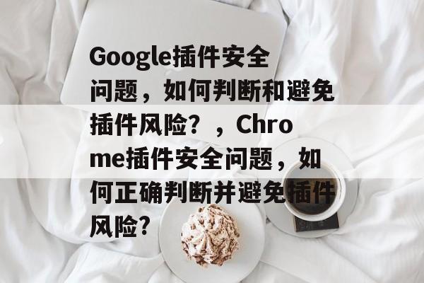 Google插件安全问题，如何判断和避免插件风险？，Chrome插件安全问题，如何正确判断并避免插件风险?