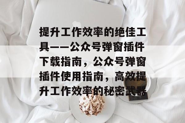 提升工作效率的绝佳工具——公众号弹窗插件下载指南,公众号弹窗插件使用指南,高效提升工作效率的秘密武器 提升工作效率的绝佳工具——公众号弹窗插件下载指南,公众号弹窗插件使用指南,高效提升工作效率的秘密武器