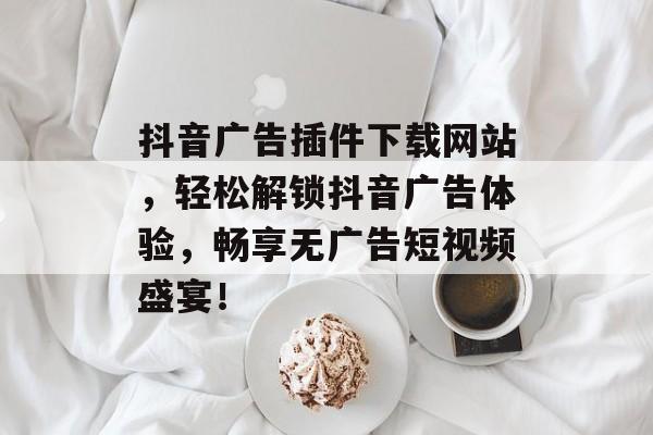 抖音广告插件下载网站,轻松解锁抖音广告体验,畅享无广告短视频盛宴! 抖音广告插件下载网站,轻松解锁抖音广告体验,畅享无广告短视频盛宴!