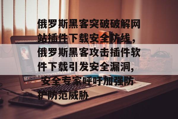 俄罗斯黑客突破破解网站插件下载安全防线,俄罗斯黑客攻击插件软件下载引发安全漏洞, 安全专家呼吁加强防护防范威胁 俄罗斯黑客突破破解网站插件下载安全防线,俄罗斯黑客攻击插件软件下载引发安全漏洞, 安全专家呼吁加强防护防范威胁