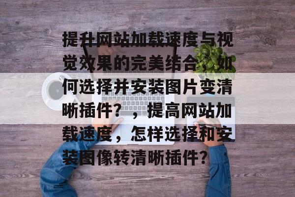 提升网站加载速度与视觉效果的完美结合,如何选择并安装图片变清晰插件?,提高网站加载速度,怎样选择和安装图像转清晰插件? 提升网站加载速度与视觉效果的完美结合,如何选择并安装图片变清晰插件?,提高网站加载速度,怎样选择和安装图像转清晰插件?