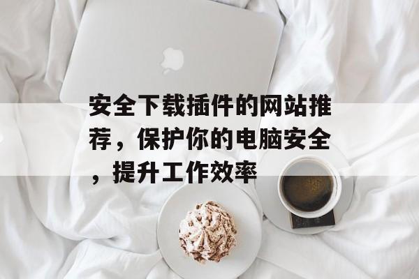 安全下载插件的网站推荐,保护你的电脑安全,提升工作效率 安全下载插件的网站推荐,保护你的电脑安全,提升工作效率