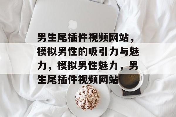 男生尾插件视频网站,模拟男性的吸引力与魅力,模拟男性魅力,男生尾插件视频网站 男生尾插件视频网站,模拟男性的吸引力与魅力,模拟男性魅力,男生尾插件视频网站