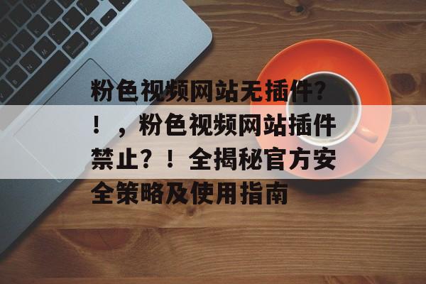 粉色视频网站无插件?!,粉色视频网站插件禁止?!全揭秘官方安全策略及使用指南 粉色视频网站无插件?!,粉色视频网站插件禁止?!全揭秘官方安全策略及使用指南