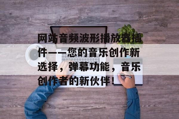 网站音频波形播放器插件——您的音乐创作新选择，弹幕功能，音乐创作者的新伙伴！