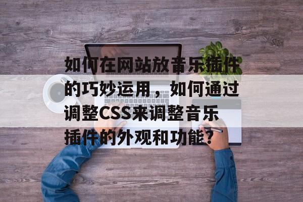 如何在网站放音乐插件的巧妙运用，如何通过调整CSS来调整音乐插件的外观和功能？