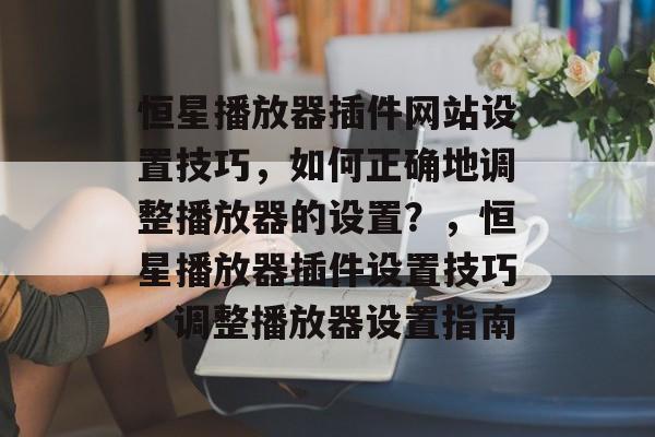 恒星播放器插件网站设置技巧，如何正确地调整播放器的设置？，恒星播放器插件设置技巧，调整播放器设置指南