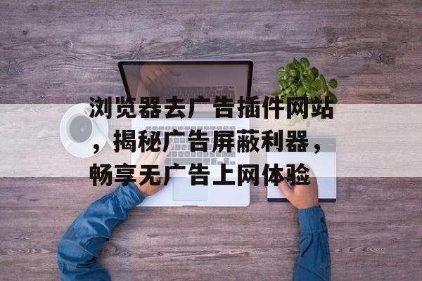 浏览器去广告插件网站,揭秘广告屏蔽利器,畅享无广告上网体验 浏览器去广告插件网站,揭秘广告屏蔽利器,畅享无广告上网体验