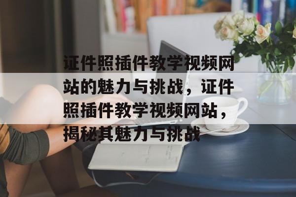 证件照插件教学视频网站的魅力与挑战,证件照插件教学视频网站,揭秘其魅力与挑战 证件照插件教学视频网站的魅力与挑战,证件照插件教学视频网站,揭秘其魅力与挑战