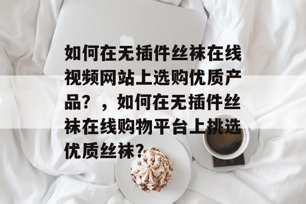 如何在无插件丝袜在线视频网站上选购优质产品?,如何在无插件丝袜在线购物平台上挑选优质丝袜? 如何在无插件丝袜在线视频网站上选购优质产品?,如何在无插件丝袜在线购物平台上挑选优质丝袜?