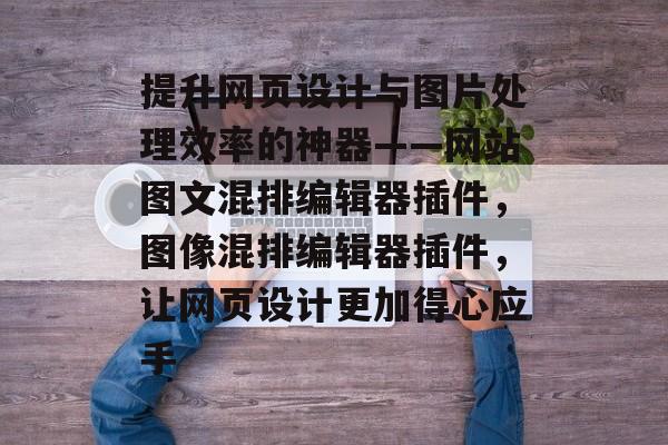 提升网页设计与图片处理效率的神器——网站图文混排编辑器插件,图像混排编辑器插件,让网页设计更加得心应手 提升网页设计与图片处理效率的神器——网站图文混排编辑器插件,图像混排编辑器插件,让网页设计更加得心应手