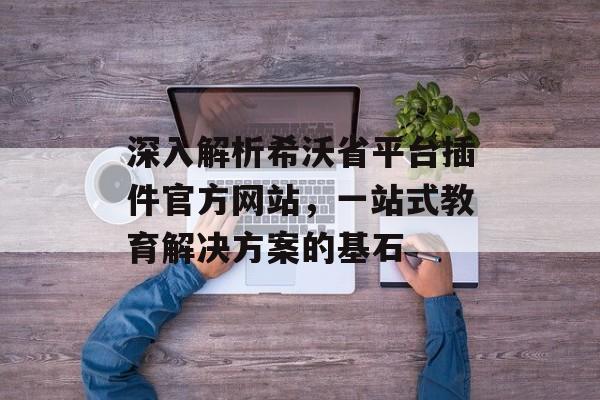 深入解析希沃省平台插件官方网站,一站式教育解决方案的基石 深入解析希沃省平台插件官方网站,一站式教育解决方案的基石