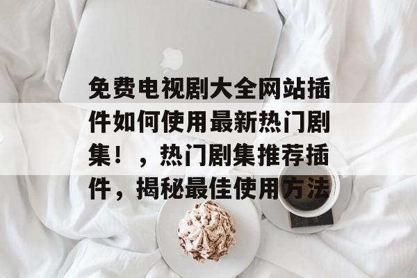 免费电视剧大全网站插件如何使用最新热门剧集!,热门剧集推荐插件,揭秘最佳使用方法 免费电视剧大全网站插件如何使用最新热门剧集!,热门剧集推荐插件,揭秘最佳使用方法