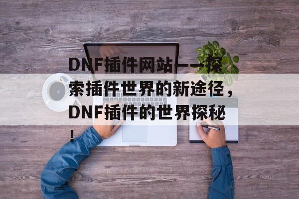 DNF插件网站——探索插件世界的新途径,DNF插件的世界探秘! DNF插件网站——探索插件世界的新途径,DNF插件的世界探秘!