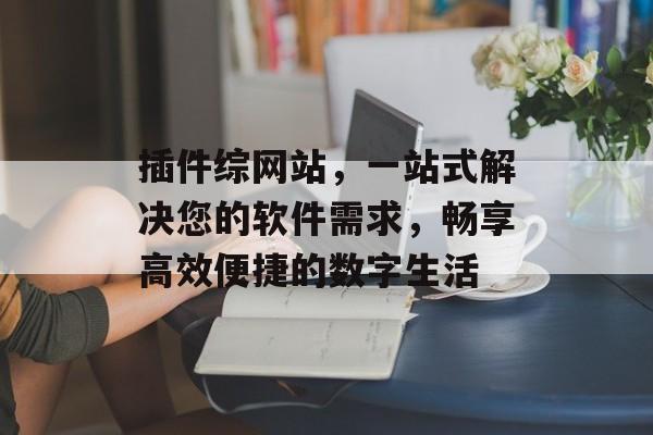 插件综网站,一站式解决您的软件需求,畅享高效便捷的数字生活 插件综网站,一站式解决您的软件需求,畅享高效便捷的数字生活