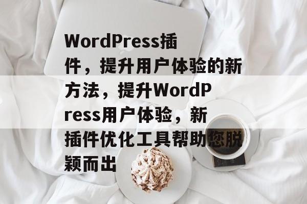WordPress插件，提升用户体验的新方法，提升WordPress用户体验，新插件优化工具帮助您脱颖而出
