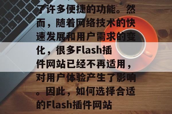 Flash插件网站是目前流行的网络开发工具之一,为开发者提供了许多便捷的功能。然而,随着网络技术的快速发展和用户需求的变化,很多Flash插件网站已经不再适用,对用户体验产生了影响。因此,如何选择合适的Flash插件网站是一个值得深入研究的问题。,选择闪播网站,体验升级还是舍弃? Flash插件网站是目前流行的网络开发工具之一,为开发者提供了许多便捷的功能。然而,随着网络技术的快速发展和用户需求的变化,很多Flash插件网站已经不再适用,对用户体验产生了影响。因此,如何选择合适的Flash插件网站是一个值得深入研究的问题。,选择闪播网站,体验升级还是舍弃?