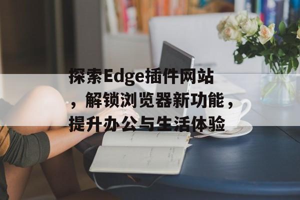 探索Edge插件网站，解锁浏览器新功能，提升办公与生活体验
