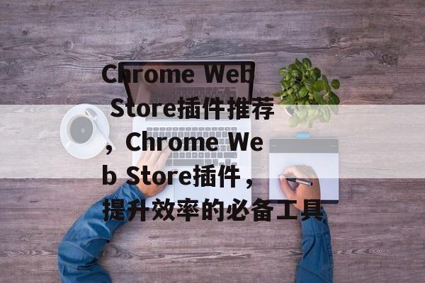 Chrome Web Store插件推荐,Chrome Web Store插件,提升效率的必备工具 Chrome Web Store插件推荐,Chrome Web Store插件,提升效率的必备工具