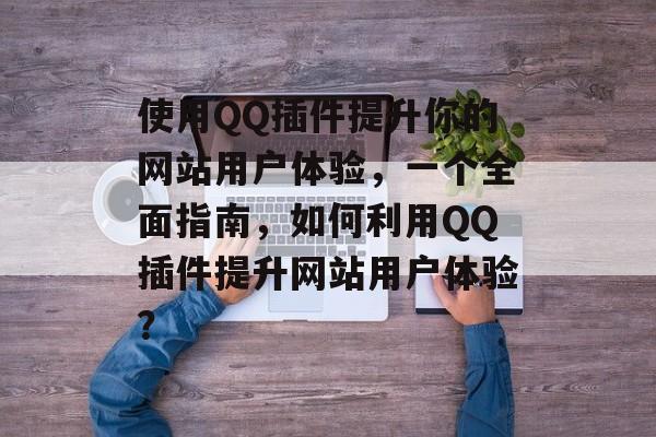 使用QQ插件提升你的网站用户体验，一个全面指南，如何利用QQ插件提升网站用户体验？