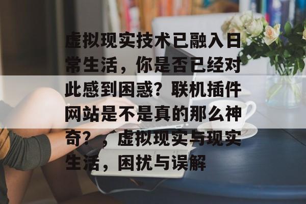 虚拟现实技术已融入日常生活,你是否已经对此感到困惑?联机插件网站是不是真的那么神奇?,虚拟现实与现实生活,困扰与误解 虚拟现实技术已融入日常生活,你是否已经对此感到困惑?联机插件网站是不是真的那么神奇?,虚拟现实与现实生活,困扰与误解