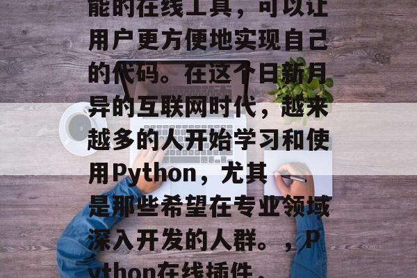 Python插件网站,是一种集成了编程功能的在线工具,可以让用户更方便地实现自己的代码。在这个日新月异的互联网时代,越来越多的人开始学习和使用Python,尤其是那些希望在专业领域深入开发的人群。,Python在线插件,专业开发者必备的编程工具 Python插件网站,是一种集成了编程功能的在线工具,可以让用户更方便地实现自己的代码。在这个日新月异的互联网时代,越来越多的人开始学习和使用Python,尤其是那些希望在专业领域深入开发的人群。,Python在线插件,专业开发者必备的编程工具