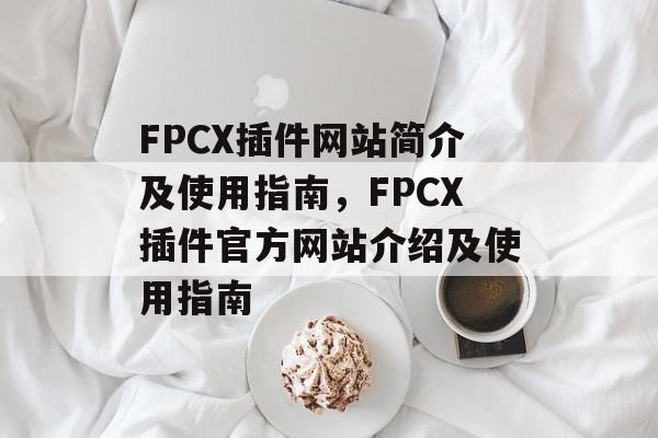 FPCX插件网站简介及使用指南,FPCX插件官方网站介绍及使用指南 FPCX插件网站简介及使用指南,FPCX插件官方网站介绍及使用指南