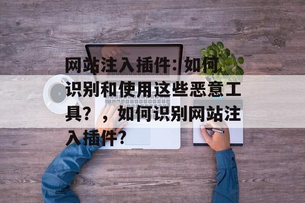 网站注入插件: 如何识别和使用这些恶意工具?,如何识别网站注入插件? 网站注入插件: 如何识别和使用这些恶意工具?,如何识别网站注入插件?