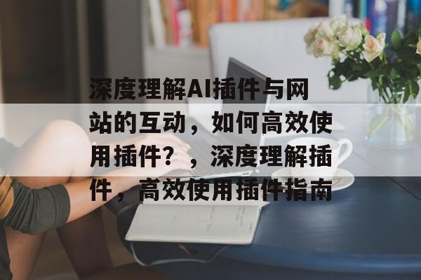 深度理解AI插件与网站的互动，如何高效使用插件？，深度理解插件，高效使用插件指南