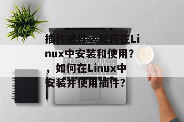 插件插件,如何在Linux中安装和使用?,如何在Linux中安装并使用插件? 插件插件,如何在Linux中安装和使用?,如何在Linux中安装并使用插件?
