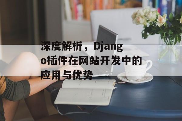 深度解析,Django插件在网站开发中的应用与优势 深度解析,Django插件在网站开发中的应用与优势
