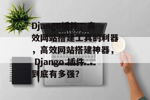 Django插件,高效网站搭建工具的利器,高效网站搭建神器, Django 插件到底有多强? Django插件,高效网站搭建工具的利器,高效网站搭建神器, Django 插件到底有多强?