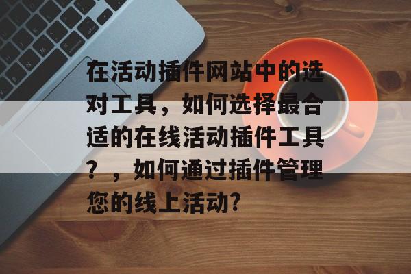 在活动插件网站中的选对工具,如何选择最合适的在线活动插件工具?,如何通过插件管理您的线上活动? 在活动插件网站中的选对工具,如何选择最合适的在线活动插件工具?,如何通过插件管理您的线上活动?