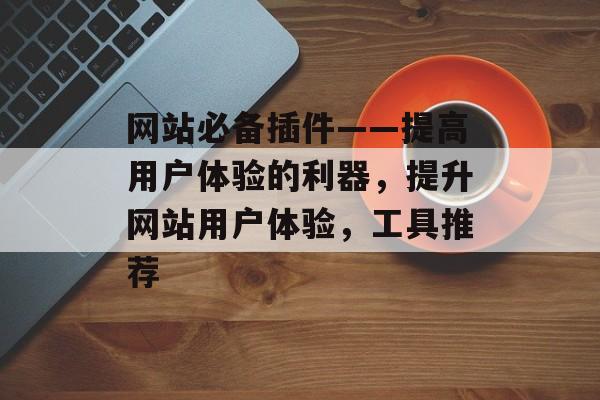 网站必备插件——提高用户体验的利器,提升网站用户体验,工具推荐 网站必备插件——提高用户体验的利器,提升网站用户体验,工具推荐