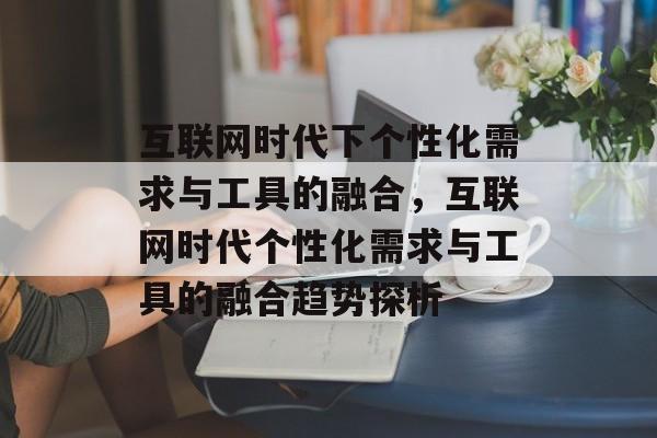互联网时代下个性化需求与工具的融合,互联网时代个性化需求与工具的融合趋势探析 互联网时代下个性化需求与工具的融合,互联网时代个性化需求与工具的融合趋势探析