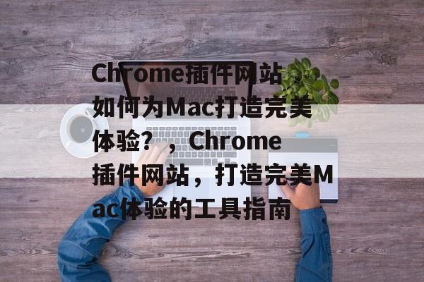 Chrome插件网站如何为Mac打造完美体验?,Chrome插件网站,打造完美Mac体验的工具指南 Chrome插件网站如何为Mac打造完美体验?,Chrome插件网站,打造完美Mac体验的工具指南