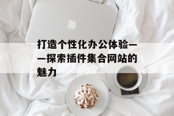 打造个性化办公体验——探索插件集合网站的魅力 打造个性化办公体验——探索插件集合网站的魅力