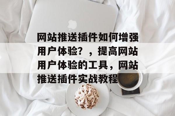 网站推送插件如何增强用户体验?,提高网站用户体验的工具,网站推送插件实战教程 网站推送插件如何增强用户体验?,提高网站用户体验的工具,网站推送插件实战教程
